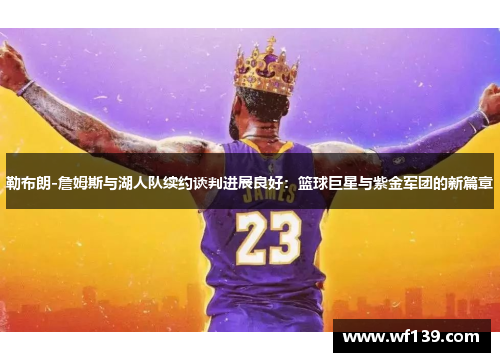 勒布朗-詹姆斯与湖人队续约谈判进展良好：篮球巨星与紫金军团的新篇章